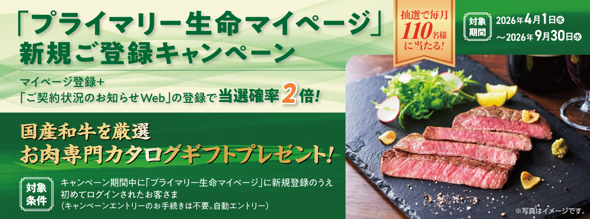 「プライマリー生命マイページ」新規ご登録キャンペーン 抽選で毎月110名様に当たる！ マイページ登録＋「ご契約状況のお知らせWeb」の登録で当選確率2倍！ 国産和牛を厳選 お肉専門カタログギフトプレゼント！ 対象条件 キャンペーン期間中に「プライマリー生命マイページ」に新規登録のうえ初めてログインされたお客さま（キャンペーンエントリーのお手続きは不要。自動エントリー）対象期間 2026年4月1日（水）～2026年9月30日（水）※写真はイメージです。