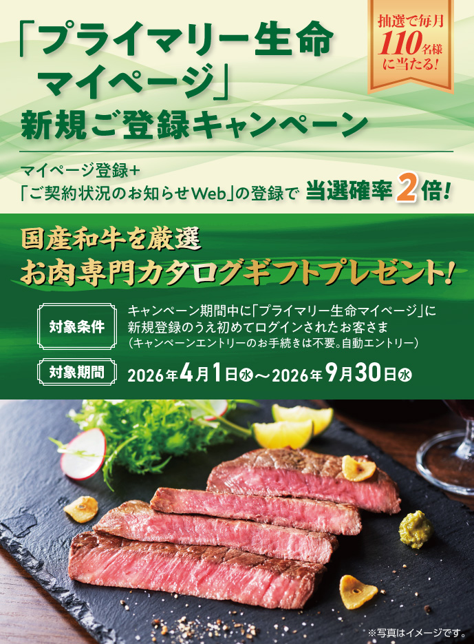 「プライマリー生命マイページ」新規ご登録キャンペーン 抽選で毎月110名様に当たる！ マイページ登録＋「ご契約状況のお知らせWeb」の登録で当選確率2倍！ 国産和牛を厳選 お肉専門カタログギフトプレゼント！ 対象条件 キャンペーン期間中に「プライマリー生命マイページ」に新規登録のうえ初めてログインされたお客さま（キャンペーンエントリーのお手続きは不要。自動エントリー）対象期間 2026年4月1日（水）～2026年9月30日（水）※写真はイメージです。