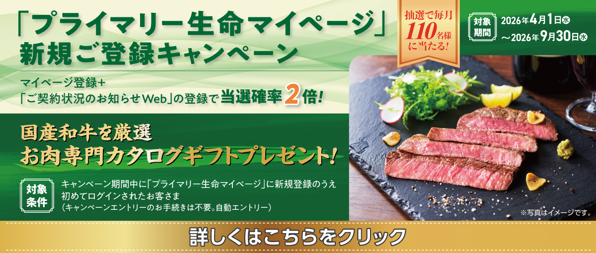 「プライマリー生命マイページ」新規ご登録キャンペーン 抽選で毎月110名様に当たる！ マイページ登録＋「ご契約状況のお知らせWeb」の登録で当選確率2倍！ 国産和牛を厳選 お肉専門カタログギフトプレゼント！ 対象条件 キャンペーン期間中に「プライマリー生命マイページ」に新規登録のうえ初めてログインされたお客さま（キャンペーンエントリーのお手続きは不要。自動エントリー）対象期間 2026年4月1日（水）～2026年9月30日（水）※写真はイメージです。 詳しくはこちらをクリック