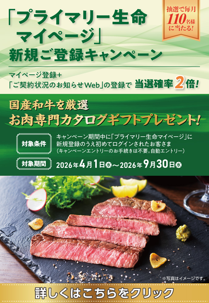 「プライマリー生命マイページ」新規ご登録キャンペーン 抽選で毎月110名様に当たる！ マイページ登録＋「ご契約状況のお知らせWeb」の登録で当選確率2倍！ 国産和牛を厳選 お肉専門カタログギフトプレゼント！ 対象条件 キャンペーン期間中に「プライマリー生命マイページ」に新規登録のうえ初めてログインされたお客さま（キャンペーンエントリーのお手続きは不要。自動エントリー）対象期間 2026年4月1日（水）～2026年9月30日（水）※写真はイメージです。 詳しくはこちらをクリック
