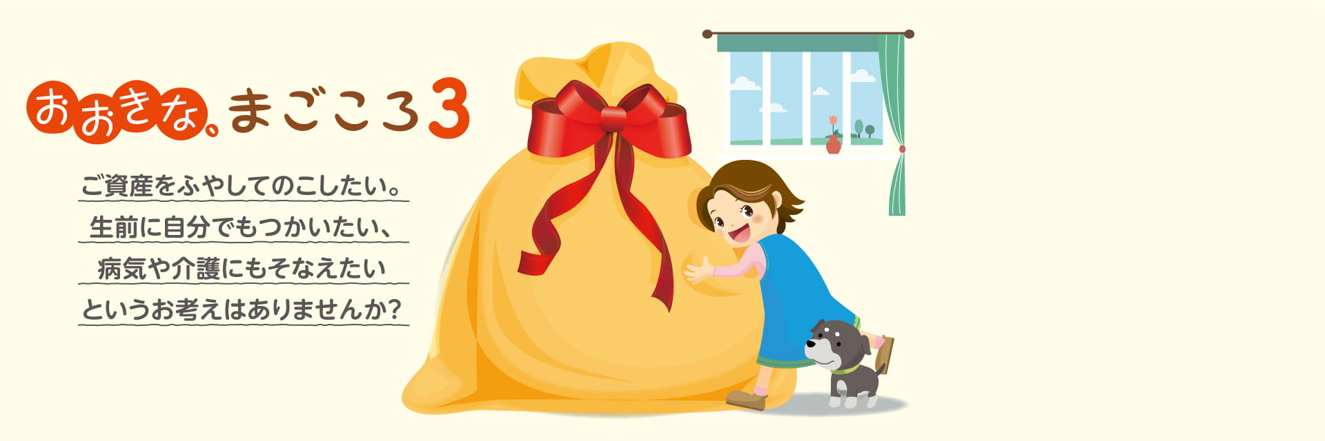 おおきな、まごころ3 ご資産をふやしてのこしたい。生前に自分でもつかいたい、病気や介護にもそなえたいというお考えはありませんか？