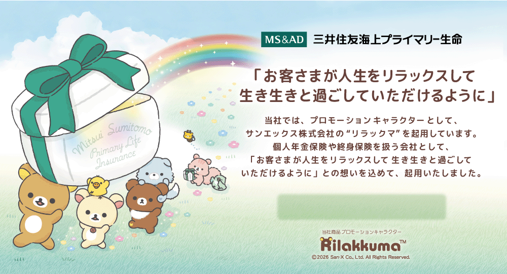 三井住友海上プライマリー生命　「お客さまが人生をリラックスして生き生きと過ごしていただけるように」 当社では、プロモーションキャラクターとして、サンエックス株式会社の“リラックマ”を起用しています。個人年金保険や終身保険を扱う会社として、「お客さまが人生をリラックスして生き生きと過ごしていただけるように」との想いを込めて、起用いたしました。