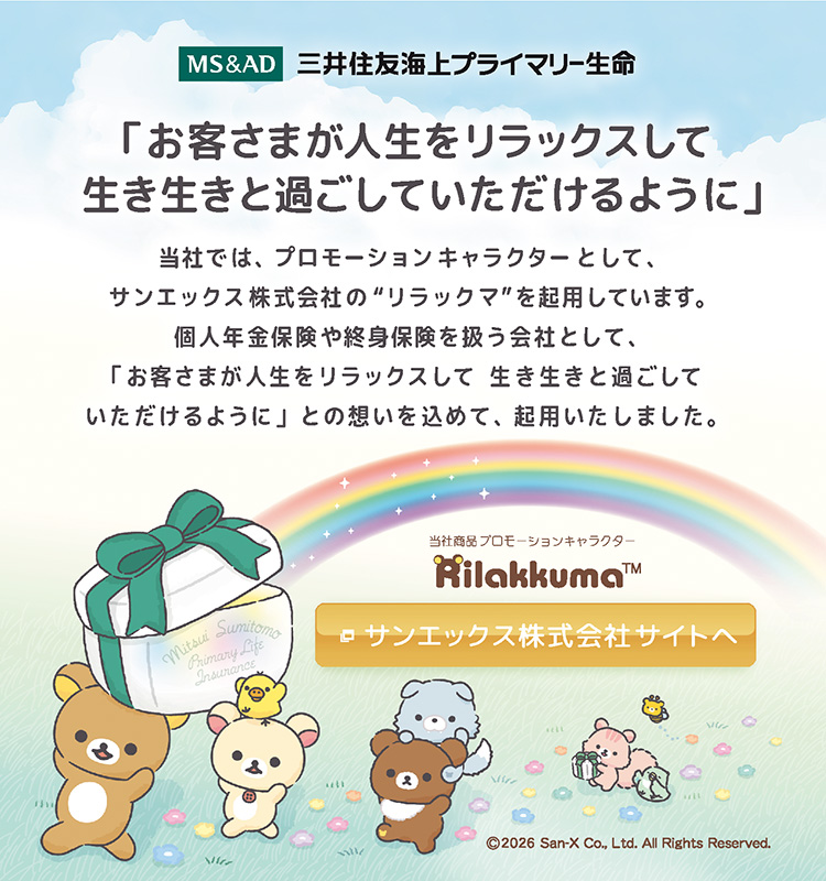 三井住友海上プライマリー生命　「お客さまが人生をリラックスして生き生きと過ごしていただけるように」 当社では、プロモーションキャラクターとして、サンエックス株式会社の“リラックマ”を起用しています。個人年金保険や終身保険を扱う会社として、「お客さまが人生をリラックスして生き生きと過ごしていただけるように」との想いを込めて、起用いたしました。